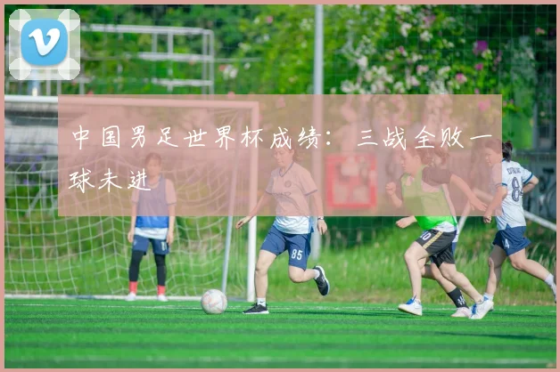 中国男足世界杯成绩：三战全败一球未进